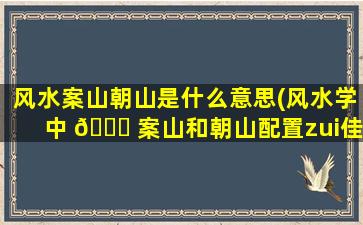 风水案山朝山是什么意思(风水学中 🐕 案山和朝山配置zui
佳位置)